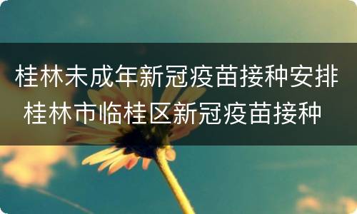 桂林未成年新冠疫苗接种安排 桂林市临桂区新冠疫苗接种