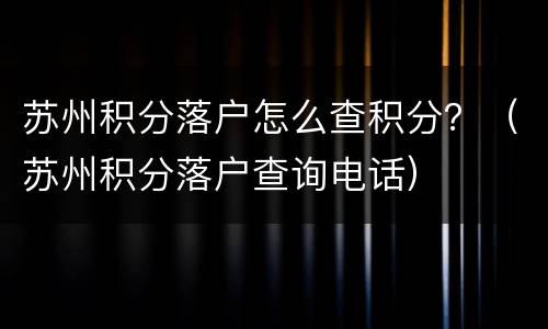 苏州积分落户怎么查积分？（苏州积分落户查询电话）
