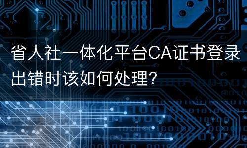 省人社一体化平台CA证书登录出错时该如何处理?