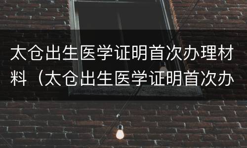 太仓出生医学证明首次办理材料（太仓出生医学证明首次办理材料在哪里）
