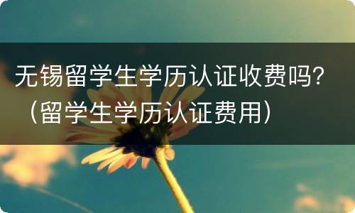 无锡留学生学历认证收费吗？（留学生学历认证费用）