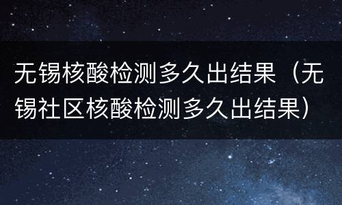 无锡核酸检测多久出结果（无锡社区核酸检测多久出结果）