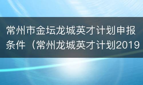常州市金坛龙城英才计划申报条件（常州龙城英才计划2019申报时间）