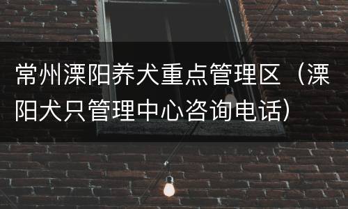 常州溧阳养犬重点管理区（溧阳犬只管理中心咨询电话）
