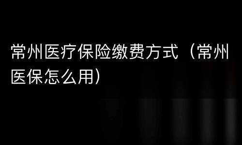 常州医疗保险缴费方式（常州医保怎么用）