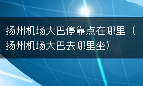 扬州机场大巴停靠点在哪里（扬州机场大巴去哪里坐）