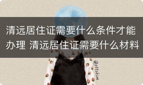 清远居住证需要什么条件才能办理 清远居住证需要什么材料