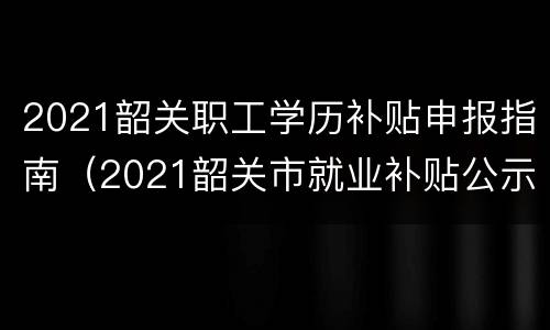 2021韶关职工学历补贴申报指南（2021韶关市就业补贴公示）