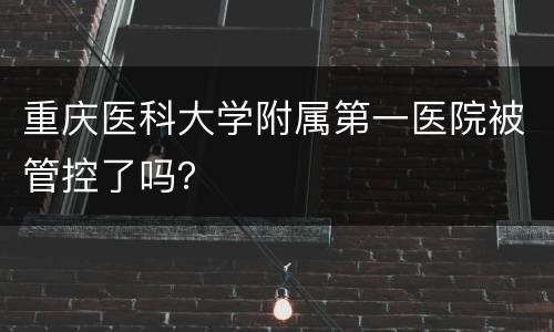 重庆医科大学附属第一医院被管控了吗？