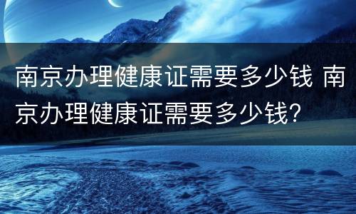 南京办理健康证需要多少钱 南京办理健康证需要多少钱?