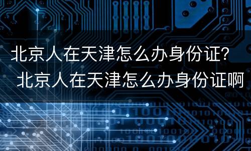 北京人在天津怎么办身份证？ 北京人在天津怎么办身份证啊
