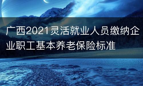 广西2021灵活就业人员缴纳企业职工基本养老保险标准