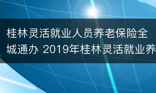 桂林灵活就业人员养老保险全城通办 2019年桂林灵活就业养老保险