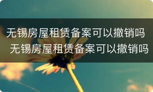 无锡房屋租赁备案可以撤销吗 无锡房屋租赁备案可以撤销吗现在