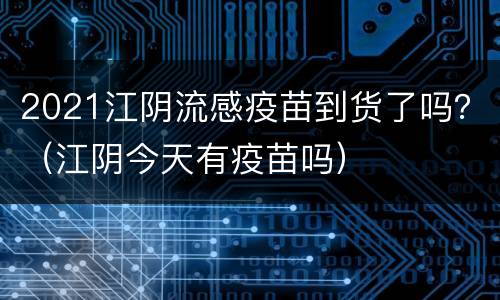 2021江阴流感疫苗到货了吗？（江阴今天有疫苗吗）