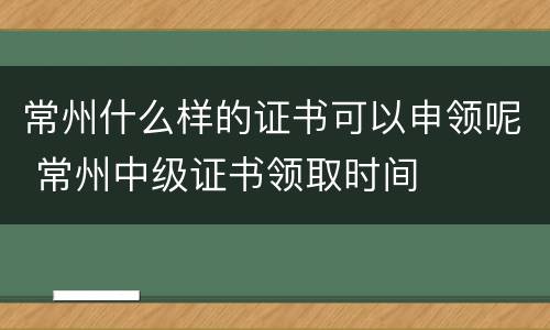 常州什么样的证书可以申领呢 常州中级证书领取时间