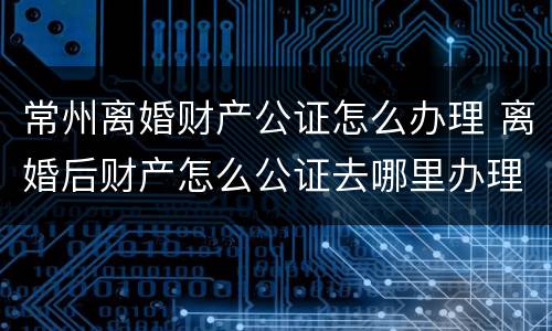 常州离婚财产公证怎么办理 离婚后财产怎么公证去哪里办理