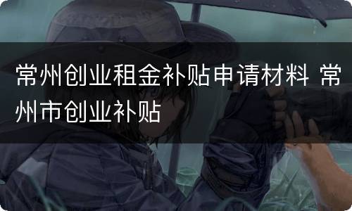 常州创业租金补贴申请材料 常州市创业补贴