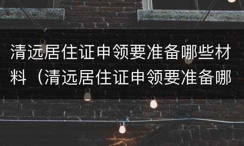 清远居住证申领要准备哪些材料（清远居住证申领要准备哪些材料呢）