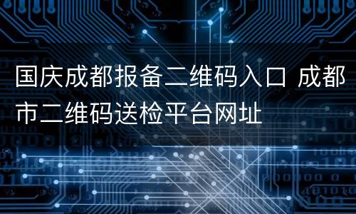 国庆成都报备二维码入口 成都市二维码送检平台网址