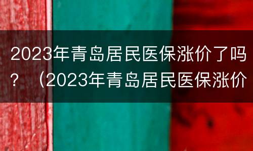 2023年青岛居民医保涨价了吗？（2023年青岛居民医保涨价了吗怎么回事）