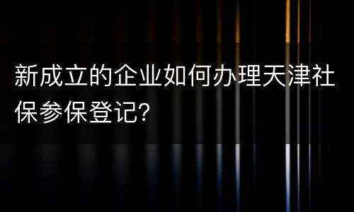 新成立的企业如何办理天津社保参保登记？