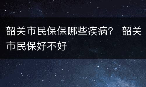 韶关市民保保哪些疾病？ 韶关市民保好不好