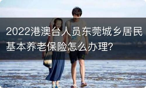 2022港澳台人员东莞城乡居民基本养老保险怎么办理？