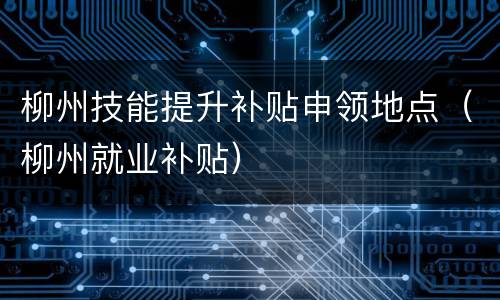柳州技能提升补贴申领地点（柳州就业补贴）