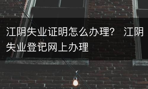 江阴失业证明怎么办理？ 江阴失业登记网上办理