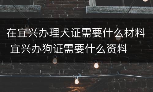 在宜兴办理犬证需要什么材料 宜兴办狗证需要什么资料