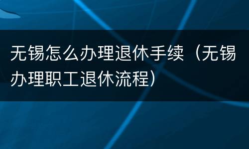 无锡怎么办理退休手续（无锡办理职工退休流程）
