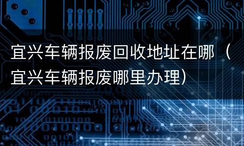 宜兴车辆报废回收地址在哪（宜兴车辆报废哪里办理）