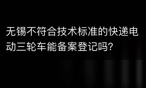 无锡不符合技术标准的快递电动三轮车能备案登记吗？