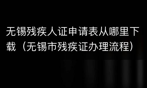 无锡残疾人证申请表从哪里下载（无锡市残疾证办理流程）