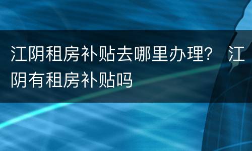 江阴租房补贴去哪里办理？ 江阴有租房补贴吗