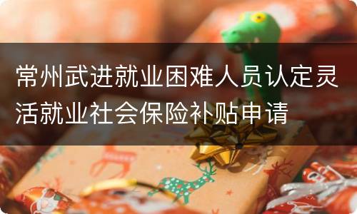 常州武进就业困难人员认定灵活就业社会保险补贴申请