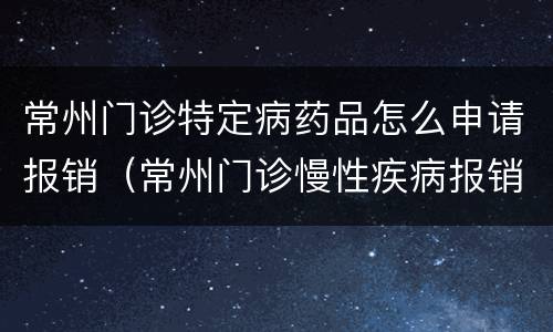 常州门诊特定病药品怎么申请报销（常州门诊慢性疾病报销规则）
