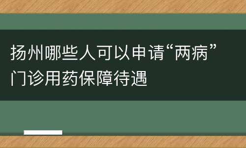 扬州哪些人可以申请“两病”门诊用药保障待遇