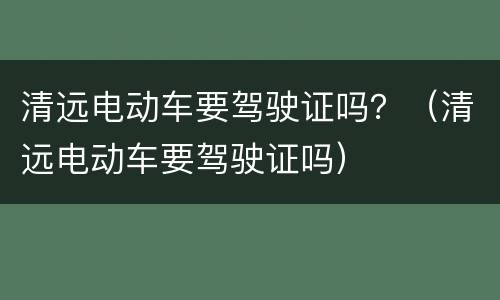 清远电动车要驾驶证吗？（清远电动车要驾驶证吗）
