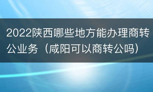 2022陕西哪些地方能办理商转公业务（咸阳可以商转公吗）