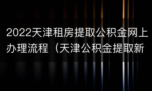 2022天津租房提取公积金网上办理流程（天津公积金提取新政策 租房提取）