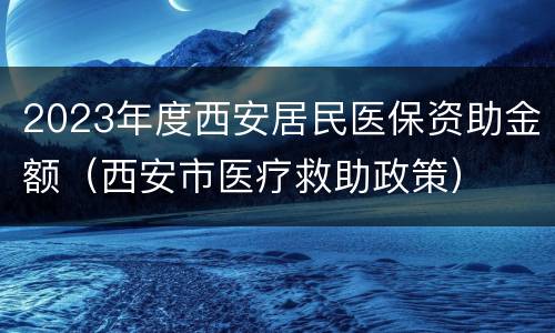 2023年度西安居民医保资助金额（西安市医疗救助政策）