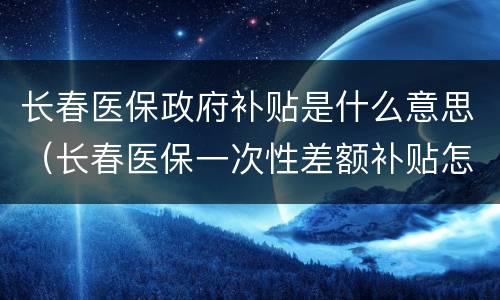 长春医保政府补贴是什么意思（长春医保一次性差额补贴怎么领）