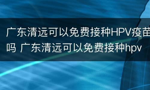 广东清远可以免费接种HPV疫苗吗 广东清远可以免费接种hpv疫苗吗现在