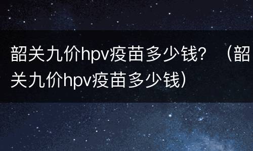 韶关九价hpv疫苗多少钱？（韶关九价hpv疫苗多少钱）
