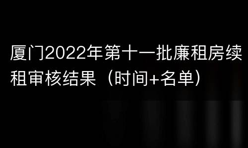 厦门2022年第十一批廉租房续租审核结果（时间+名单）