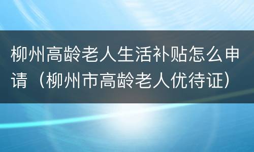柳州高龄老人生活补贴怎么申请（柳州市高龄老人优待证）