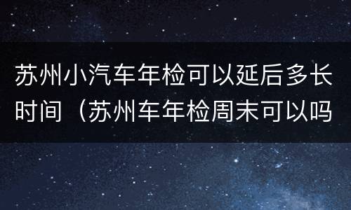 苏州小汽车年检可以延后多长时间（苏州车年检周末可以吗）