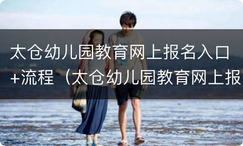 太仓幼儿园教育网上报名入口+流程（太仓幼儿园教育网上报名入口 流程视频）